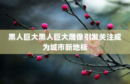 黑人巨大黑人巨大雕像引发关注成为城市新地标