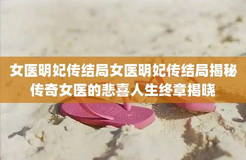 女医明妃传结局女医明妃传结局揭秘传奇女医的悲喜人生终章揭晓
