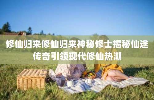 修仙归来修仙归来神秘修士揭秘仙途传奇引领现代修仙热潮