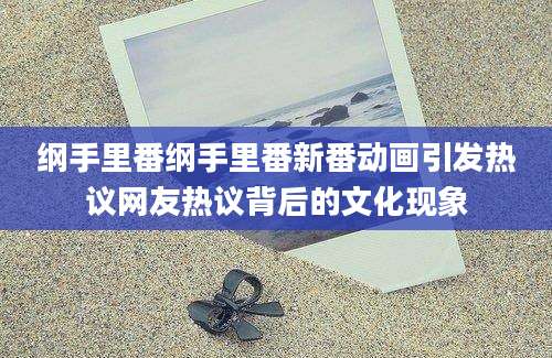 纲手里番纲手里番新番动画引发热议网友热议背后的文化现象