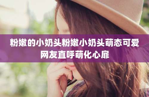 粉嫩的小奶头粉嫩小奶头萌态可爱网友直呼萌化心扉