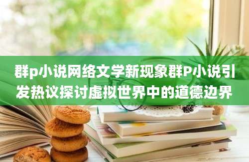 群p小说网络文学新现象群P小说引发热议探讨虚拟世界中的道德边界