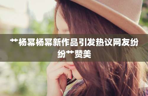 艹杨幂杨幂新作品引发热议网友纷纷艹赞美