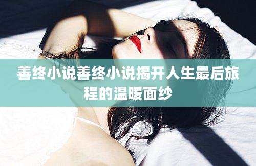 善终小说善终小说揭开人生最后旅程的温暖面纱