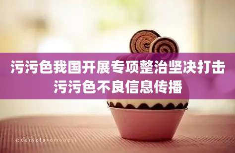 污污色我国开展专项整治坚决打击污污色不良信息传播
