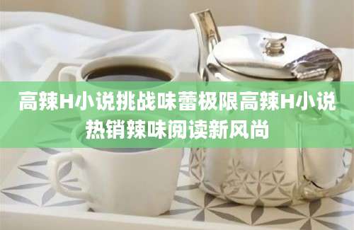 高辣H小说挑战味蕾极限高辣H小说热销辣味阅读新风尚