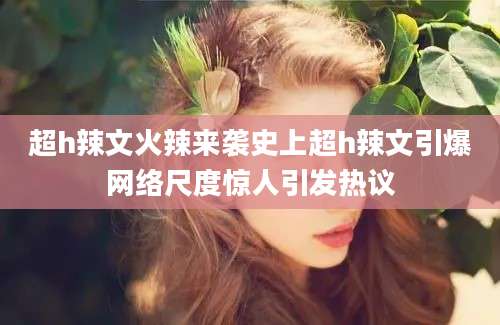 超h辣文火辣来袭史上超h辣文引爆网络尺度惊人引发热议