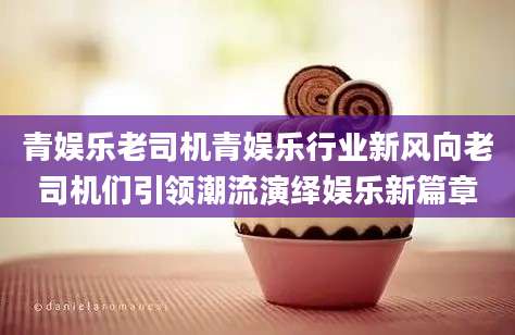 青娱乐老司机青娱乐行业新风向老司机们引领潮流演绎娱乐新篇章