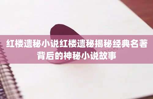 红楼遗秘小说红楼遗秘揭秘经典名著背后的神秘小说故事