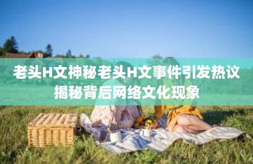 老头H文神秘老头H文事件引发热议揭秘背后网络文化现象