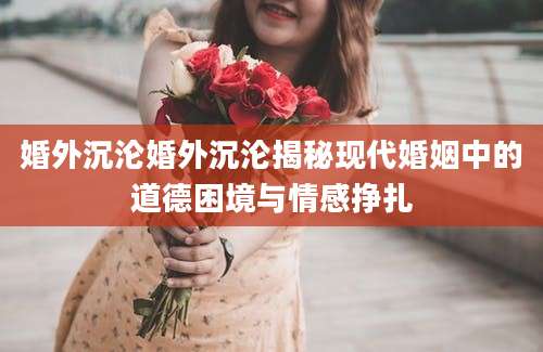 婚外沉沦婚外沉沦揭秘现代婚姻中的道德困境与情感挣扎