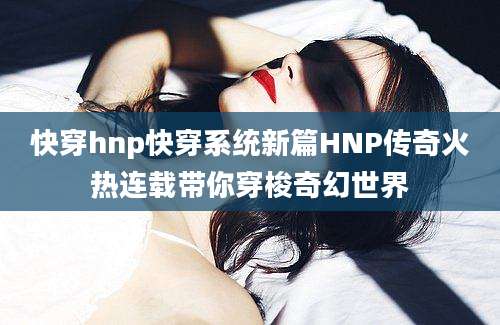 快穿hnp快穿系统新篇HNP传奇火热连载带你穿梭奇幻世界