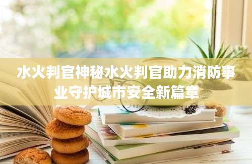 水火判官神秘水火判官助力消防事业守护城市安全新篇章