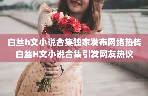 白丝h文小说合集独家发布网络热传白丝H文小说合集引发网友热议