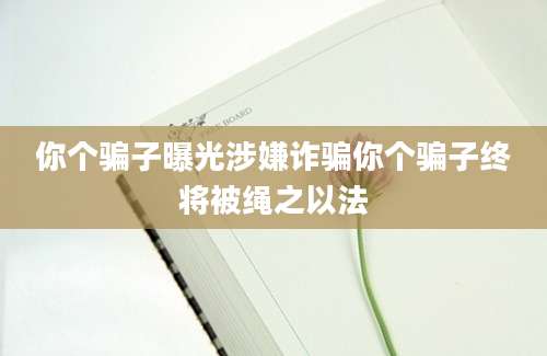 你个骗子曝光涉嫌诈骗你个骗子终将被绳之以法
