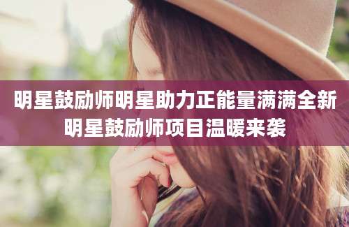明星鼓励师明星助力正能量满满全新明星鼓励师项目温暖来袭