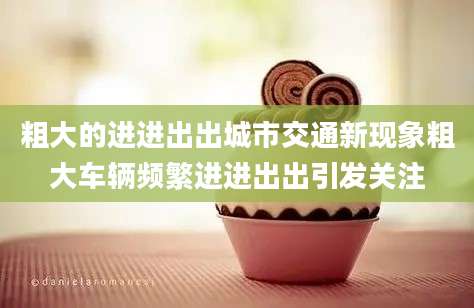 粗大的进进出出城市交通新现象粗大车辆频繁进进出出引发关注