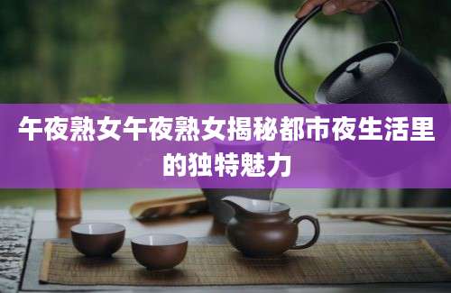 午夜熟女午夜熟女揭秘都市夜生活里的独特魅力