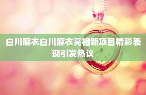 白川麻衣白川麻衣亮相新项目精彩表现引发热议