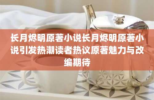 长月烬明原著小说长月烬明原著小说引发热潮读者热议原著魅力与改编期待
