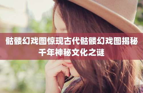 骷髅幻戏图惊现古代骷髅幻戏图揭秘千年神秘文化之谜