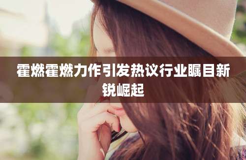 霍燃霍燃力作引发热议行业瞩目新锐崛起