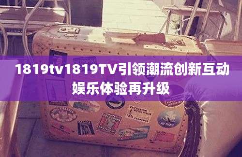 1819tv1819TV引领潮流创新互动娱乐体验再升级