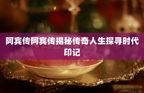 阿宾传阿宾传揭秘传奇人生探寻时代印记