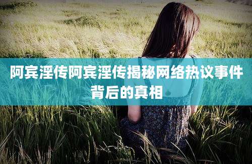 阿宾淫传阿宾淫传揭秘网络热议事件背后的真相