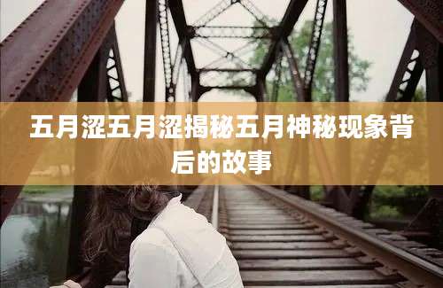 五月涩五月涩揭秘五月神秘现象背后的故事