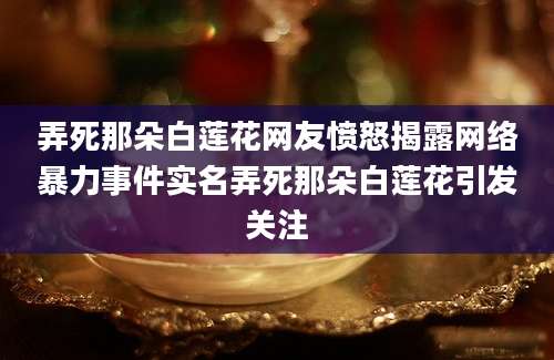 弄死那朵白莲花网友愤怒揭露网络暴力事件实名弄死那朵白莲花引发关注