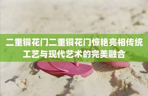 二重铜花门二重铜花门惊艳亮相传统工艺与现代艺术的完美融合