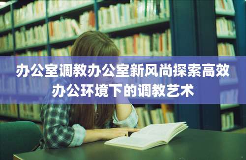 办公室调教办公室新风尚探索高效办公环境下的调教艺术