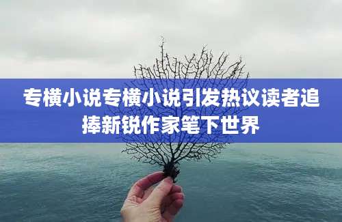 专横小说专横小说引发热议读者追捧新锐作家笔下世界