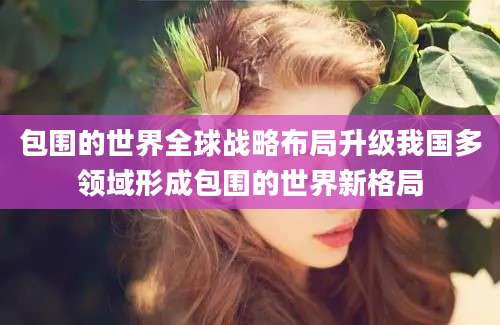 包围的世界全球战略布局升级我国多领域形成包围的世界新格局