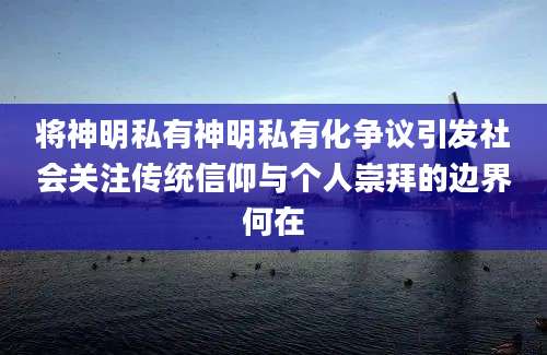 将神明私有神明私有化争议引发社会关注传统信仰与个人崇拜的边界何在