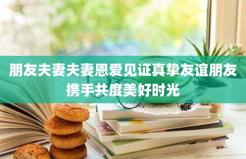 朋友夫妻夫妻恩爱见证真挚友谊朋友携手共度美好时光