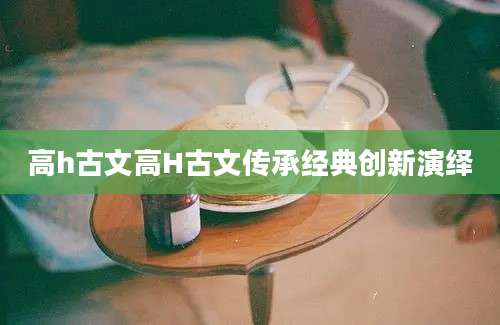 高h古文高H古文传承经典创新演绎