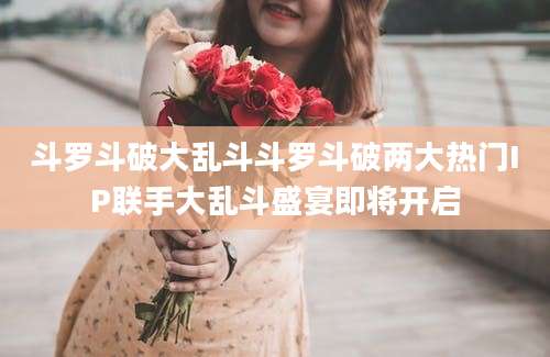斗罗斗破大乱斗斗罗斗破两大热门IP联手大乱斗盛宴即将开启