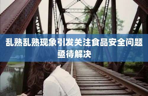 乱熟乱熟现象引发关注食品安全问题亟待解决