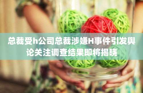 总裁受h公司总裁涉嫌H事件引发舆论关注调查结果即将揭晓