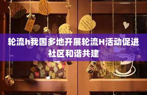 轮流h我国多地开展轮流H活动促进社区和谐共建