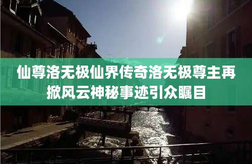 仙尊洛无极仙界传奇洛无极尊主再掀风云神秘事迹引众瞩目
