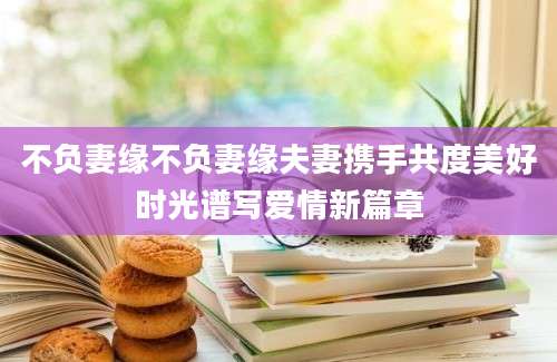 不负妻缘不负妻缘夫妻携手共度美好时光谱写爱情新篇章