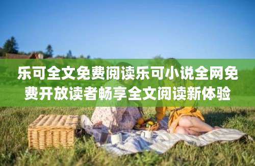 乐可全文免费阅读乐可小说全网免费开放读者畅享全文阅读新体验