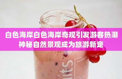 白色海岸白色海岸奇观引发游客热潮神秘自然景观成为旅游新宠
