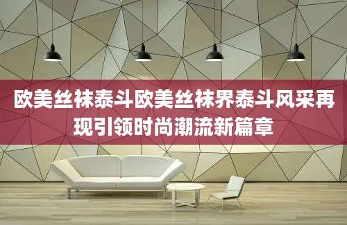 欧美丝袜泰斗欧美丝袜界泰斗风采再现引领时尚潮流新篇章