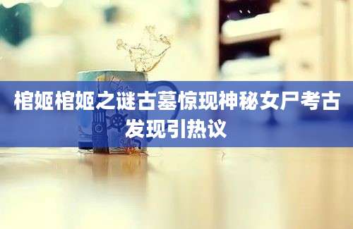 棺姬棺姬之谜古墓惊现神秘女尸考古发现引热议