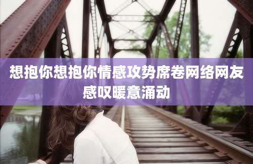 想抱你想抱你情感攻势席卷网络网友感叹暖意涌动