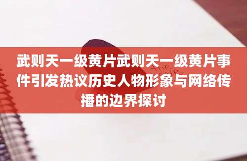 武则天一级黄片武则天一级黄片事件引发热议历史人物形象与网络传播的边界探讨
